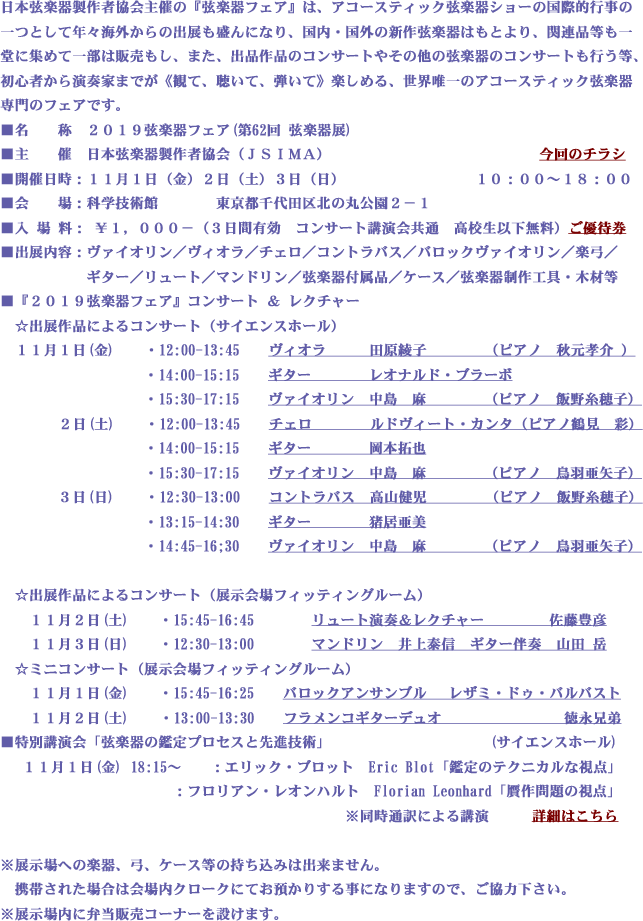 日本弦楽器製作者協会主催の『弦楽器フェア』は、アコースティック弦楽器ショーの国際的行事の
一つとして年々海外からの出展も盛んになり、国内・国外の新作弦楽器はもとより、関連品等も一
堂に集めて一部は販売もし、また、出品作品のコンサートやその他の弦楽器のコンサートも行う等、
初心者から演奏家までが《観て、聴いて、弾いて》楽しめる、世界唯一のアコースティック弦楽器
専門のフェアです。
■名　　称　２０１９弦楽器フェア(第62回 弦楽器展)　　　　
■主　　催　日本弦楽器製作者協会（ＪＳＩＭＡ）　　　　　　　　　　　　　　　　　　　　　　  
■開催日時：１１月１日（金）２日（土）３日（日）　　　　　　　　　１０：００～１８：００
■会　　場：科学技術館　　　　東京都千代田区北の丸公園２－１
■入 場 料： ￥１，０００－（３日間有効　コンサート講演会共通　高校生以下無料） 　
■出展内容：ヴァイオリン／ヴィオラ／チェロ／コントラバス／バロックヴァイオリン／楽弓／
　　　　　　ギター／リュート／マンドリン／弦楽器付属品／ケース／弦楽器制作工具・木材等
■『２０１９弦楽器フェア』コンサート ＆ レクチャー
　☆出展作品によるコンサート（サイエンスホール）
　１１月１日(金)　　・12:00-13:45　　ヴィオラ　　　　田原綾子　（ピアノ　秋元孝介 ）　
　　　　　　　　　　・14:00-15:15　　ギター　　　　　レオナルド・ブラーボ　　　　　　　　　　　 　　　　　　　　　　　　
　　　　　　　　　　・15:30-17:15　　ヴァイオリン　　中島　麻　（ピアノ　未定）  　　
　　　  ２日(土)　　・12:00-13:45　　チェロ　　　　　ルドヴィート・カンタ（ピアノ　未定）   　　　
　　　　　　　　　　・14:00-15:15　　ギター　　　　　岡本拓也　　　　　　　　　　　　 　　　　　　　　　　　　　
　　　　　　　　　　・15:30-17:15　　ヴァイオリン　　中島　麻　（ピアノ　未定）      　 　　
　　　　３日(日)　  ・12:30-13:00　　コントラバス　　高山健児　（ピアノ　飯野糸穂子）　　　　　　　　　       　　
　　　　　　　　　　・13:15-14:30　　ギター　　　　　猪居亜美　　　　　　　　　　　　 　　　　　　　　　　　　　
　　　　　　　　　　・14:45-16;30　　ヴァイオリン　　中島　麻　（ピアノ　未定）       　　　
　　　　　　　　　　　　　　　　　　　　　　　　　　　　　　　　　
　☆出展作品によるコンサート（展示会場フィッティングルーム）
　　１１月２日(土)　　・15:45-16:45　　　　リュート演奏＆レクチャー　　　 　佐藤豊彦　
　　１１月３日(日)　　・12:30-13:00　　　　マンドリン  　　　　　　　　　 　井上泰信　　　　　　    　　
　☆ミニコンサート（展示会場フィッティングルーム）
　　１１月１日(金)　　・15:45-16:25　　バロックアンサンブル 　レザミ・ドゥ・バルバスト
　　１１月２日(土)　  ・13:00-13:30　　フラメンコギターデュオ　 　　　　　　　徳永兄弟
■特別講演会「弦楽器の鑑定プロセスと先進技術」　　　　　　　　　　　(サイエンスホール)
　 １１月１日(金) 18:15～　　：エリック・ブロット　Eric Blot「鑑定のテクニカルな視点」
　　　　　　　　　　　　：フロリアン・レオンハルト　Florian Leonhard「贋作問題の視点」
　　　　　　　　　　　　　　　　　　　　　　　　※同時通訳による講演　　　詳細はこちら

※展示場への楽器、弓、ケース等の持ち込みは出来ません。
　携帯された場合は会場内クロークにてお預かりする事になりますので、ご協力下さい。
※展示場内に弁当販売コーナーを設けます。